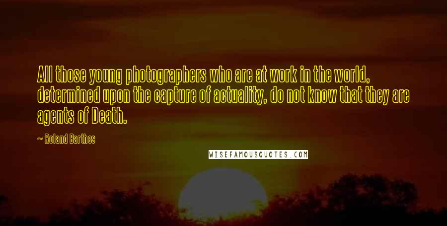 Roland Barthes quotes: All those young photographers who are at work in the world, determined upon the capture of actuality, do not know that they are agents of Death.