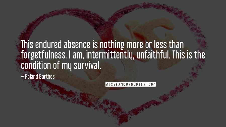 Roland Barthes quotes: This endured absence is nothing more or less than forgetfulness. I am, intermittently, unfaithful. This is the condition of my survival. Roland Barthes quotes: This endured absence is nothing more or less than forgetfulness. I am, intermittently, unfaithful. This is the condition of my survival.