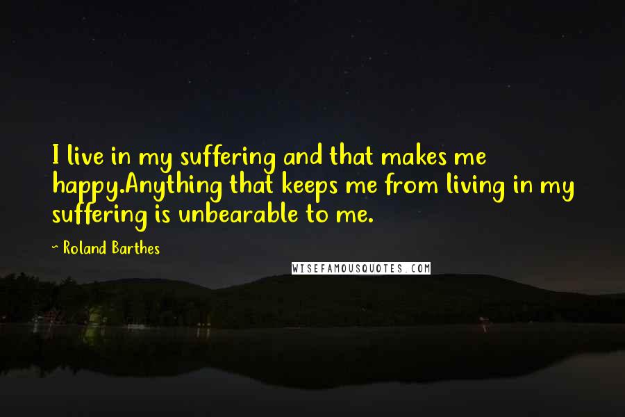 Roland Barthes quotes: I live in my suffering and that makes me happy.Anything that keeps me from living in my suffering is unbearable to me. Roland Barthes quotes: I live in my suffering and that makes me happy.Anything that keeps me from living in my suffering is unbearable to me.
