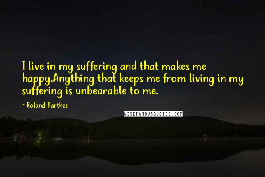 Roland Barthes quotes: I live in my suffering and that makes me happy.Anything that keeps me from living in my suffering is unbearable to me.