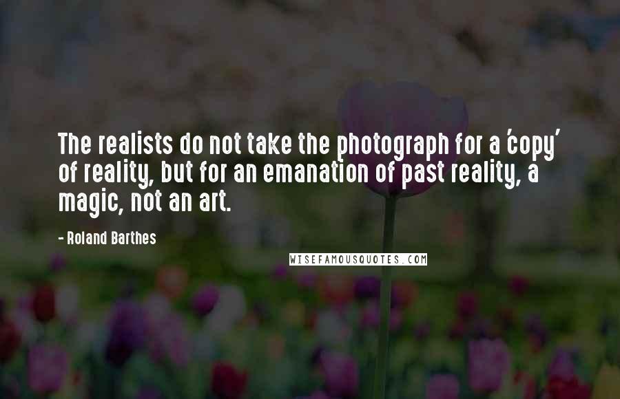 Roland Barthes quotes: The realists do not take the photograph for a 'copy' of reality, but for an emanation of past reality, a magic, not an art. Roland Barthes quotes: The realists do not take the photograph for a 'copy' of reality, but for an emanation of past reality, a magic, not an art.
