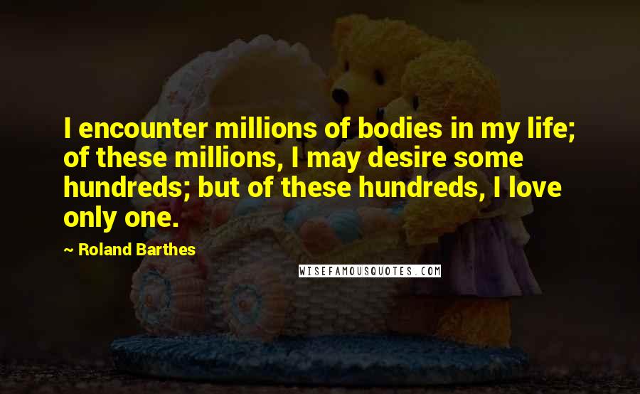 Roland Barthes quotes: I encounter millions of bodies in my life; of these millions, I may desire some hundreds; but of these hundreds, I love only one. Roland Barthes quotes: I encounter millions of bodies in my life; of these millions, I may desire some hundreds; but of these hundreds, I love only one.