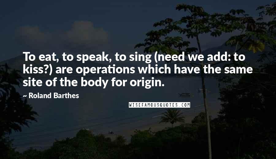 Roland Barthes quotes: To eat, to speak, to sing (need we add: to kiss?) are operations which have the same site of the body for origin. Roland Barthes quotes: To eat, to speak, to sing (need we add: to kiss?) are operations which have the same site of the body for origin.