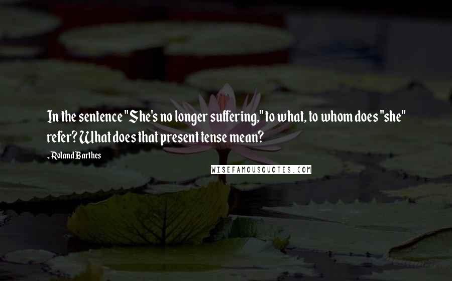 Roland Barthes quotes: In the sentence "She's no longer suffering," to what, to whom does "she" refer? What does that present tense mean?