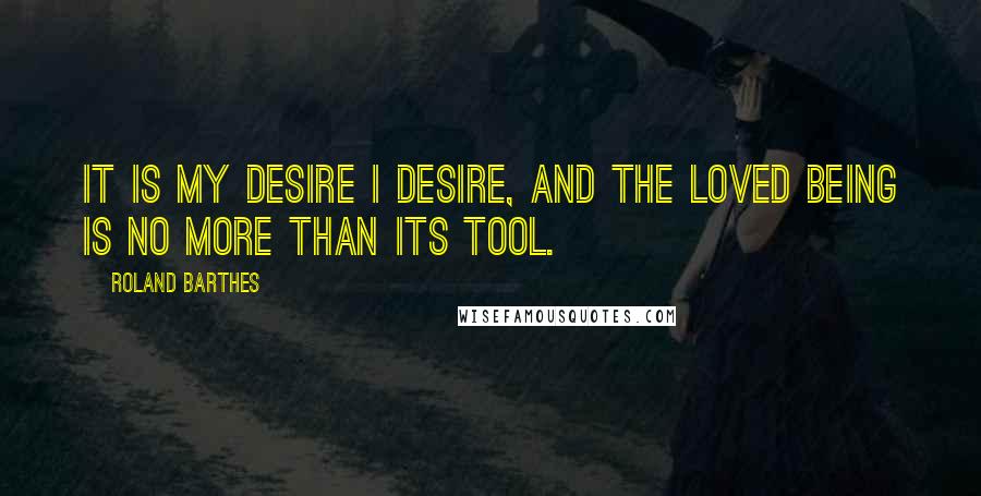 Roland Barthes quotes: It is my desire I desire, and the loved being is no more than its tool.