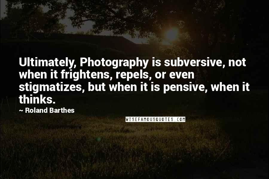 Roland Barthes quotes: Ultimately, Photography is subversive, not when it frightens, repels, or even stigmatizes, but when it is pensive, when it thinks. Roland Barthes quotes: Ultimately, Photography is subversive, not when it frightens, repels, or even stigmatizes, but when it is pensive, when it thinks.
