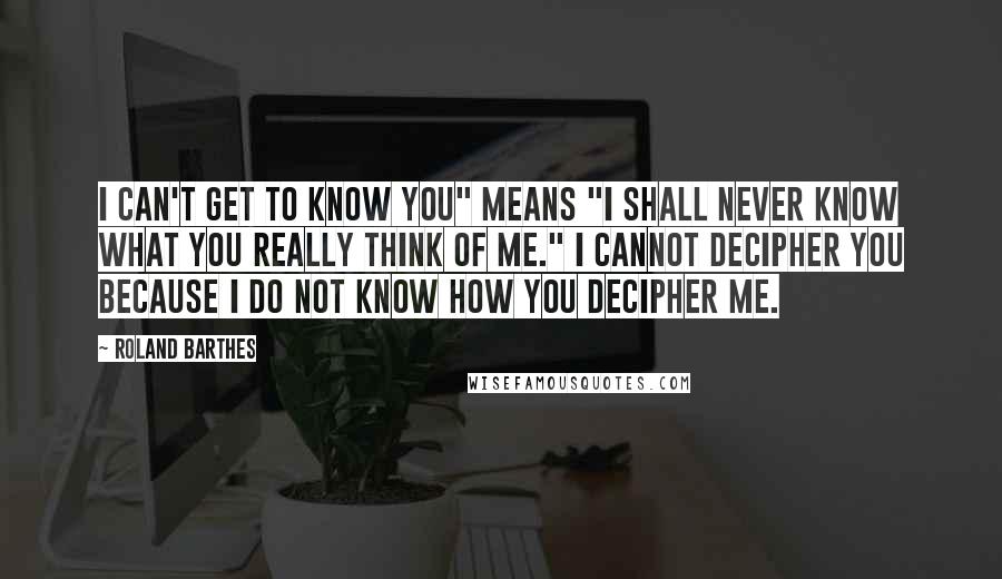 Roland Barthes quotes: I can't get to know you" means "I shall never know what you really think of me." I cannot decipher you because I do not know how you decipher me.