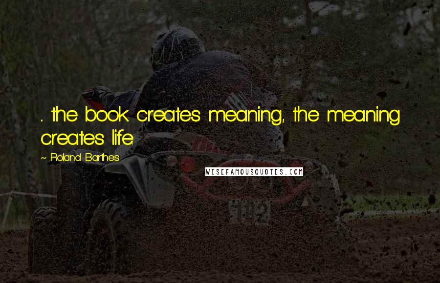 Roland Barthes quotes: ... the book creates meaning, the meaning creates life. Roland Barthes quotes: ... the book creates meaning, the meaning creates life.