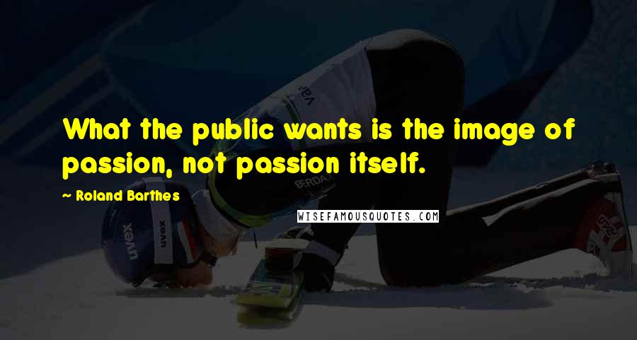 Roland Barthes quotes: What the public wants is the image of passion, not passion itself.