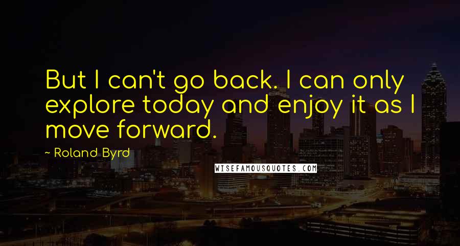 Roland Byrd quotes: But I can't go back. I can only explore today and enjoy it as I move forward.