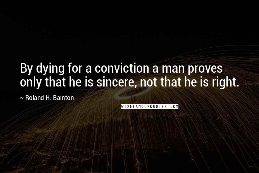 Roland H. Bainton quotes: By dying for a conviction a man proves only that he is sincere, not that he is right.