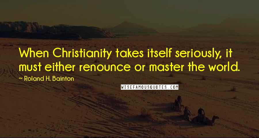 Roland H. Bainton quotes: When Christianity takes itself seriously, it must either renounce or master the world.