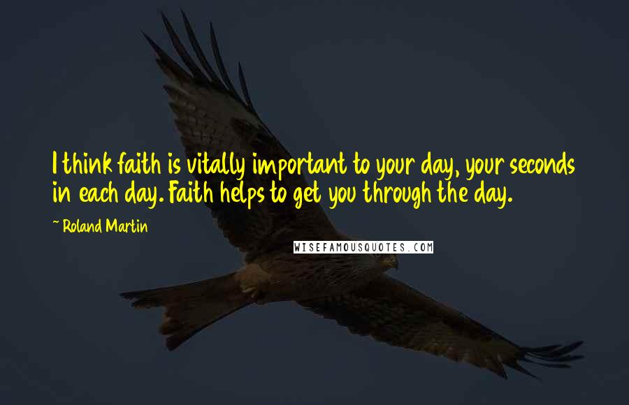 Roland Martin quotes: I think faith is vitally important to your day, your seconds in each day. Faith helps to get you through the day.