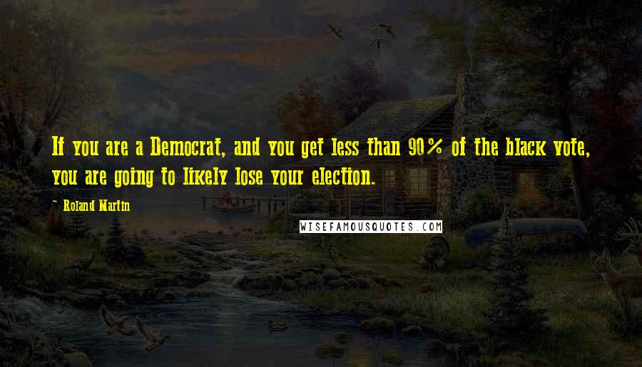 Roland Martin quotes: If you are a Democrat, and you get less than 90% of the black vote, you are going to likely lose your election.