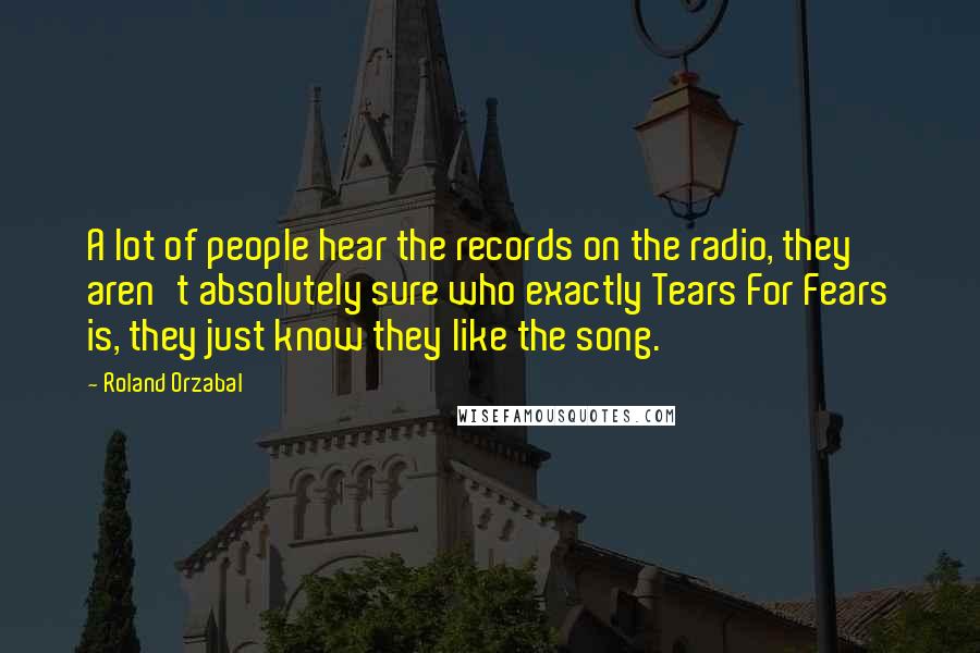 Roland Orzabal quotes: A lot of people hear the records on the radio, they aren't absolutely sure who exactly Tears For Fears is, they just know they like the song. Roland Orzabal quotes: A lot of people hear the records on the radio, they aren't absolutely sure who exactly Tears For Fears is, they just know they like the song.