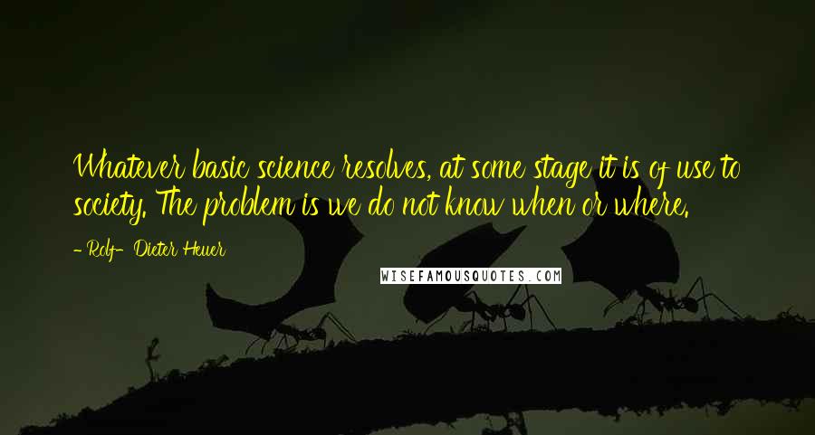 Rolf-Dieter Heuer quotes: Whatever basic science resolves, at some stage it is of use to society. The problem is we do not know when or where. Rolf-Dieter Heuer quotes: Whatever basic science resolves, at some stage it is of use to society. The problem is we do not know when or where.