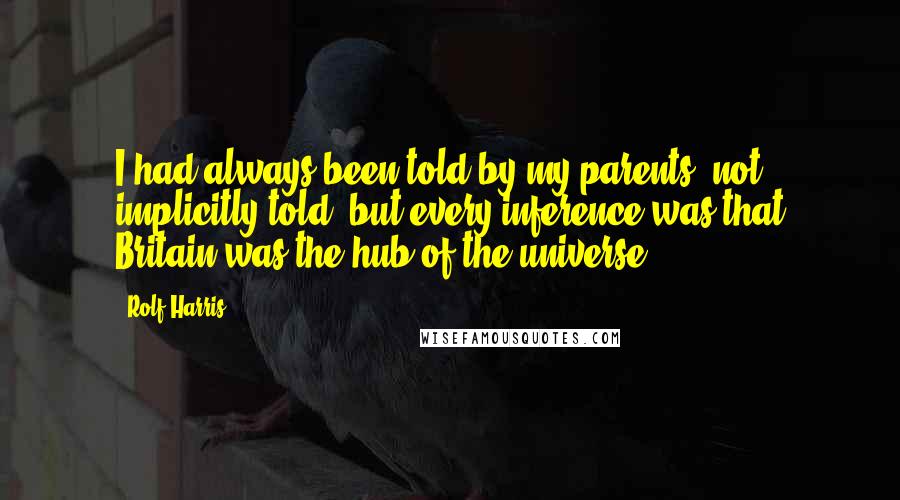 Rolf Harris quotes: I had always been told by my parents, not implicitly told, but every inference was that Britain was the hub of the universe.