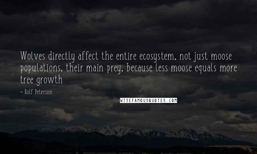 Rolf Peterson quotes: Wolves directly affect the entire ecosystem, not just moose populations, their main prey, because less moose equals more tree growth Rolf Peterson quotes: Wolves directly affect the entire ecosystem, not just moose populations, their main prey, because less moose equals more tree growth