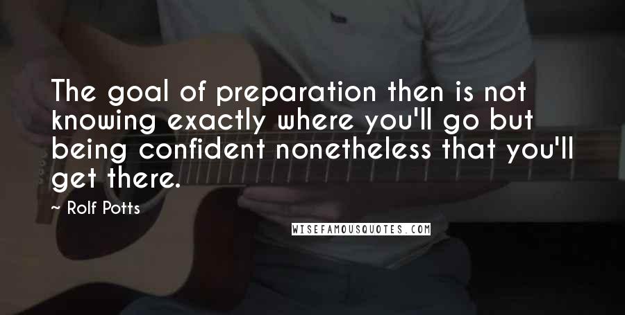Rolf Potts quotes: The goal of preparation then is not knowing exactly where you'll go but being confident nonetheless that you'll get there.