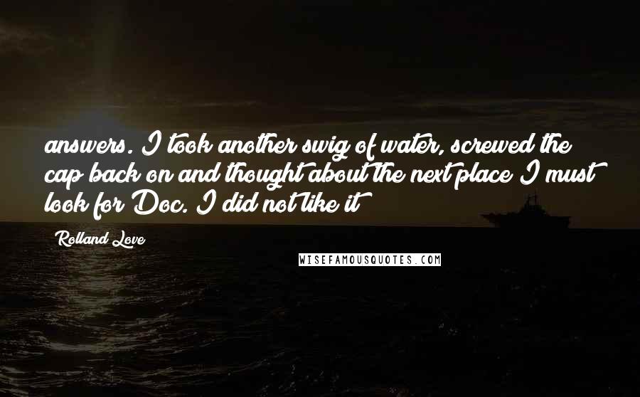 Rolland Love quotes: answers. I took another swig of water, screwed the cap back on and thought about the next place I must look for Doc. I did not like it