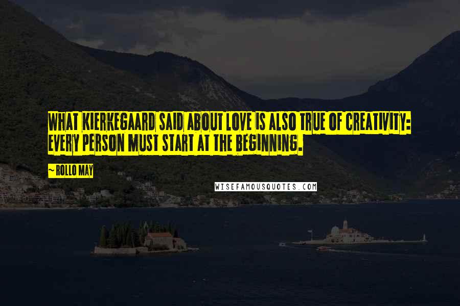 Rollo May quotes: What Kierkegaard said about love is also true of creativity: every person must start at the beginning.