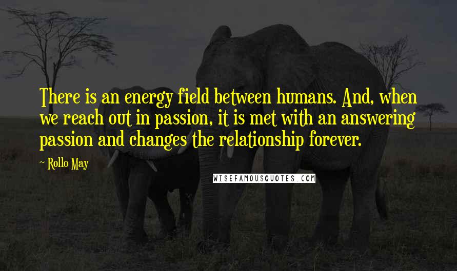 Rollo May quotes: There is an energy field between humans. And, when we reach out in passion, it is met with an answering passion and changes the relationship forever.