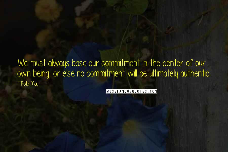 Rollo May quotes: We must always base our commitment in the center of our own being, or else no commitment will be ultimately authentic.