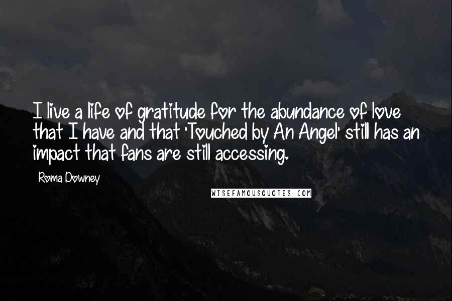 Roma Downey quotes: I live a life of gratitude for the abundance of love that I have and that 'Touched by An Angel' still has an impact that fans are still accessing. Roma Downey quotes: I live a life of gratitude for the abundance of love that I have and that 'Touched by An Angel' still has an impact that fans are still accessing.