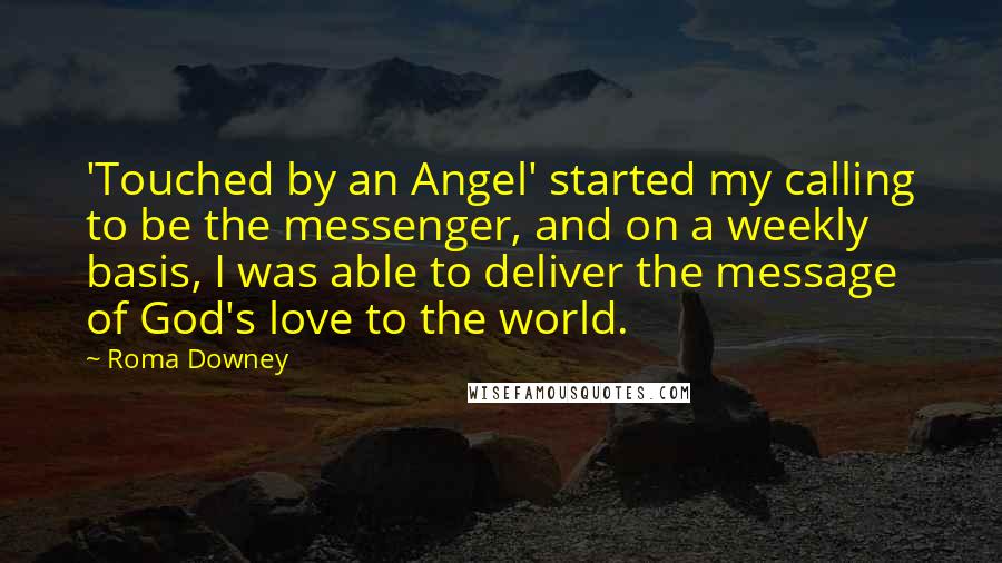 Roma Downey quotes: 'Touched by an Angel' started my calling to be the messenger, and on a weekly basis, I was able to deliver the message of God's love to the world. Roma Downey quotes: 'Touched by an Angel' started my calling to be the messenger, and on a weekly basis, I was able to deliver the message of God's love to the world.