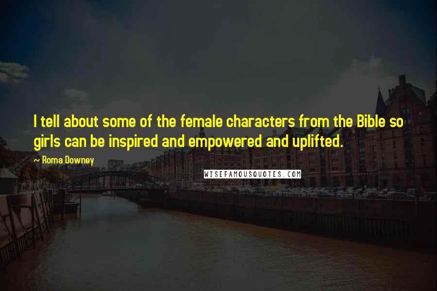 Roma Downey quotes: I tell about some of the female characters from the Bible so girls can be inspired and empowered and uplifted.