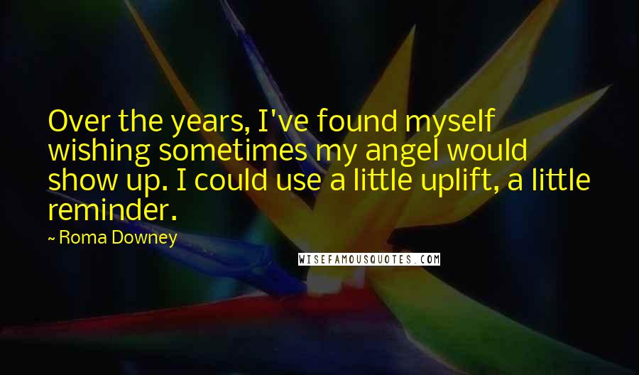 Roma Downey quotes: Over the years, I've found myself wishing sometimes my angel would show up. I could use a little uplift, a little reminder.