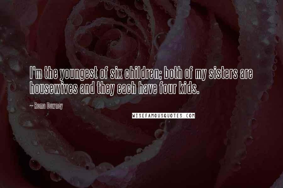 Roma Downey quotes: I'm the youngest of six children; both of my sisters are housewives and they each have four kids.