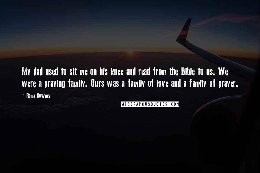 Roma Downey quotes: My dad used to sit me on his knee and read from the Bible to us. We were a praying family. Ours was a family of love and a family