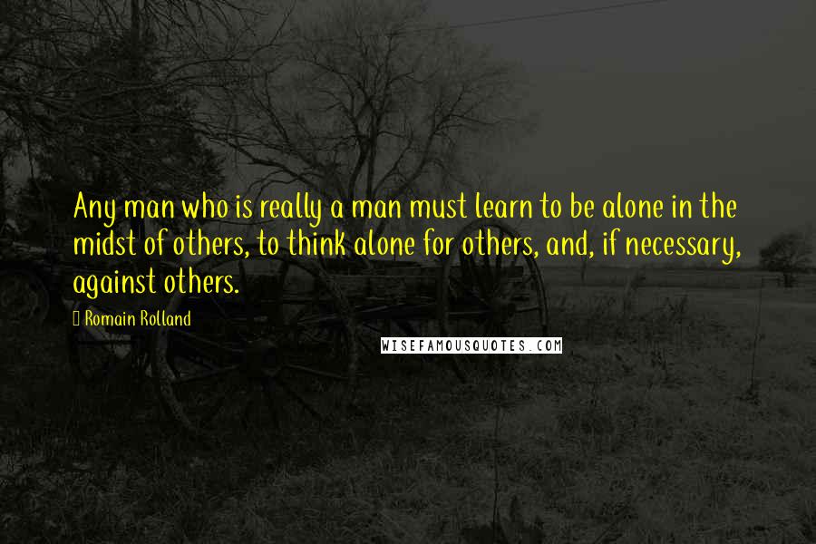 Romain Rolland quotes: Any man who is really a man must learn to be alone in the midst of others, to think alone for others, and, if necessary, against others.