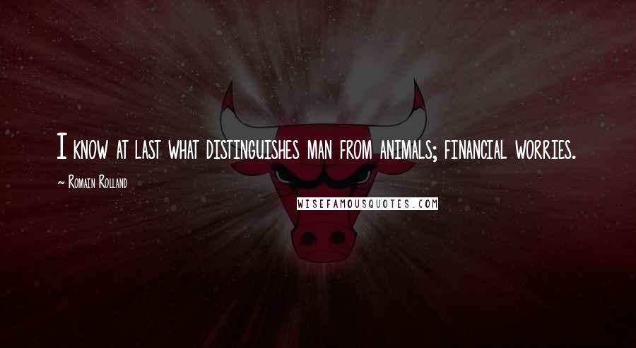 Romain Rolland quotes: I know at last what distinguishes man from animals; financial worries.