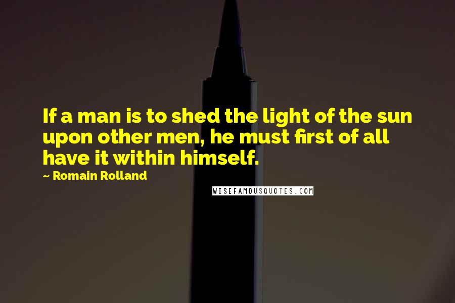 Romain Rolland quotes: If a man is to shed the light of the sun upon other men, he must first of all have it within himself.