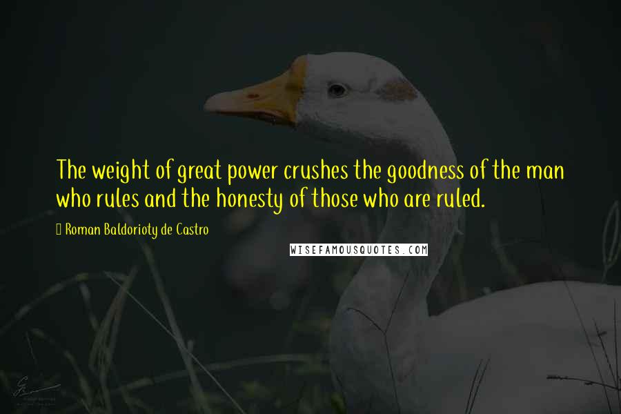 Roman Baldorioty De Castro quotes: The weight of great power crushes the goodness of the man who rules and the honesty of those who are ruled. Roman Baldorioty De Castro quotes: The weight of great power crushes the goodness of the man who rules and the honesty of those who are ruled.