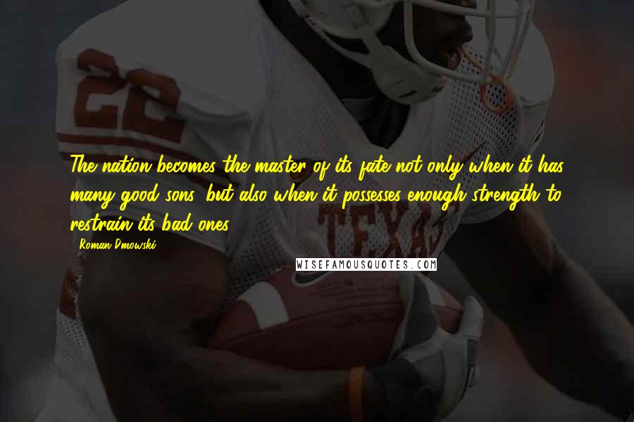 Roman Dmowski quotes: The nation becomes the master of its fate not only when it has many good sons, but also when it possesses enough strength to restrain its bad ones. Roman Dmowski quotes: The nation becomes the master of its fate not only when it has many good sons, but also when it possesses enough strength to restrain its bad ones.