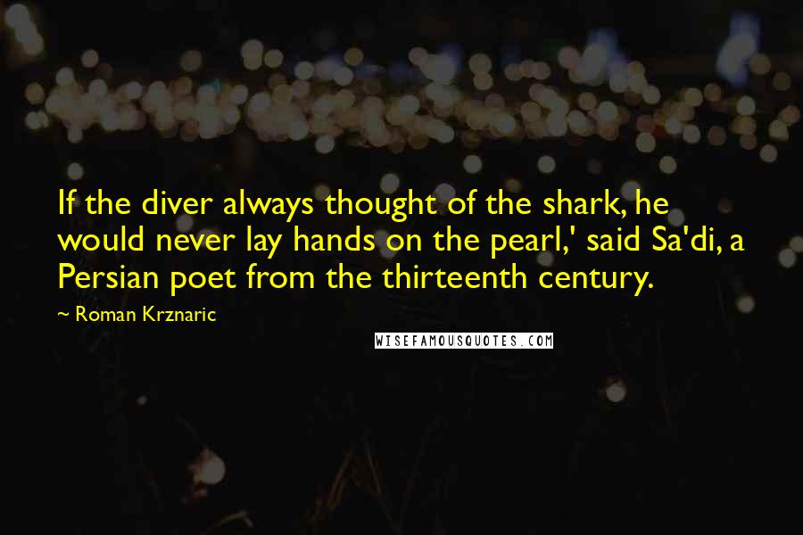 Roman Krznaric quotes: If the diver always thought of the shark, he would never lay hands on the pearl,' said Sa'di, a Persian poet from the thirteenth century.