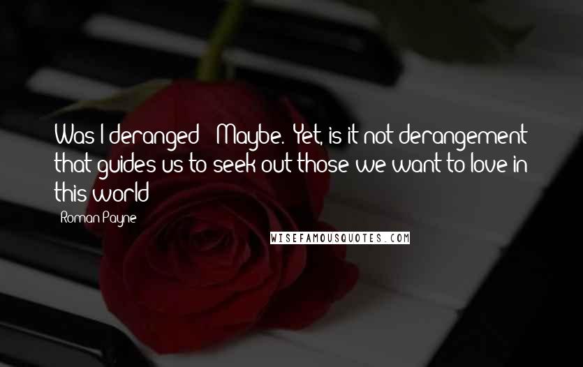 Roman Payne quotes: Was I deranged? Maybe. Yet, is it not derangement that guides us to seek out those we want to love in this world?
