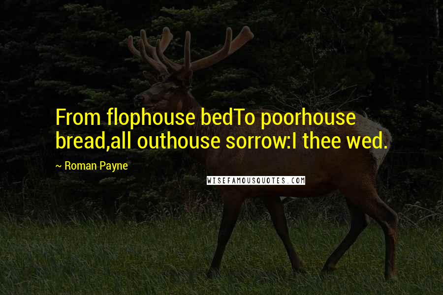 Roman Payne quotes: From flophouse bedTo poorhouse bread,all outhouse sorrow:I thee wed.