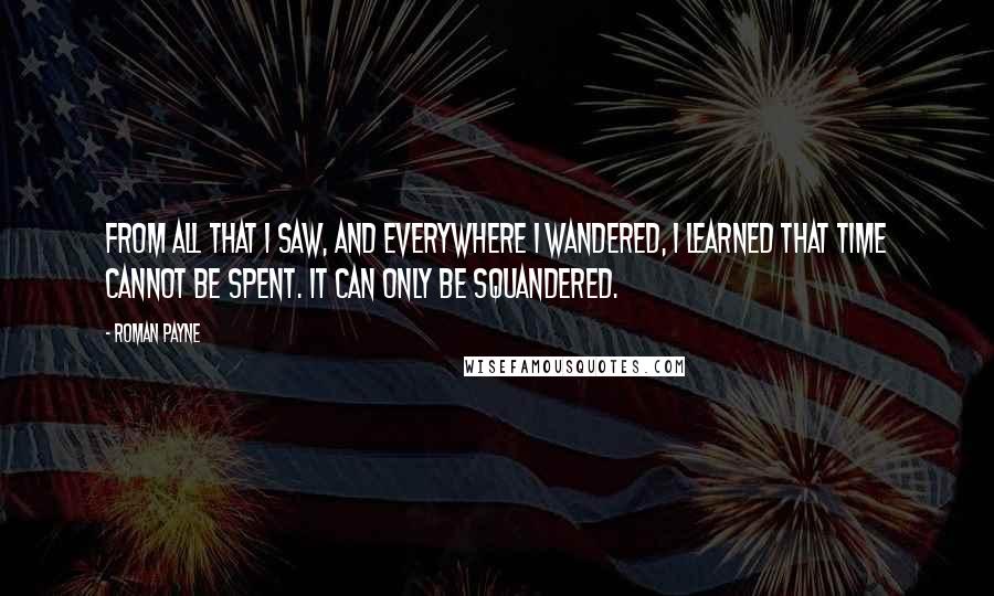 Roman Payne quotes: From all that I saw, and everywhere I wandered, I learned that time cannot be spent. It can only be squandered.