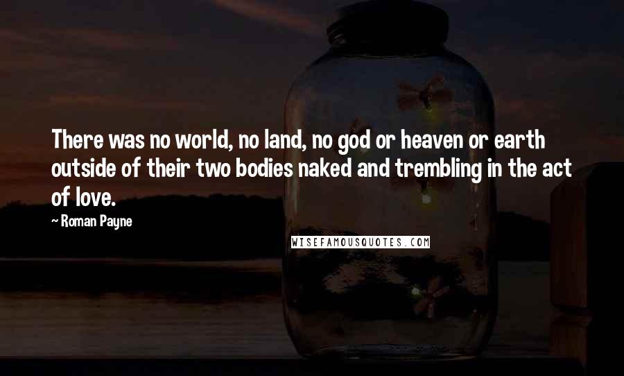 Roman Payne quotes: There was no world, no land, no god or heaven or earth outside of their two bodies naked and trembling in the act of love.