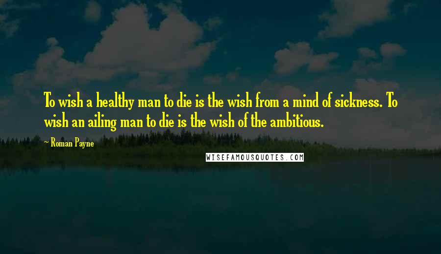 Roman Payne quotes: To wish a healthy man to die is the wish from a mind of sickness. To wish an ailing man to die is the wish of the ambitious.