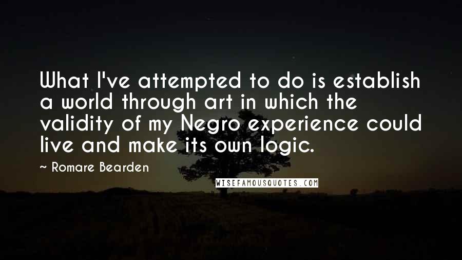 Romare Bearden quotes: What I've attempted to do is establish a world through art in which the validity of my Negro experience could live and make its own logic.