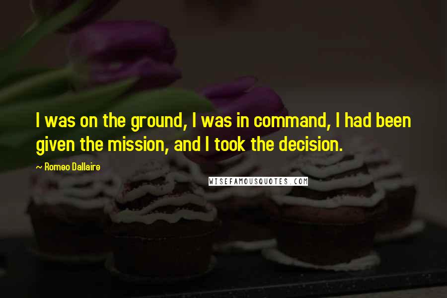 Romeo Dallaire quotes: I was on the ground, I was in command, I had been given the mission, and I took the decision.