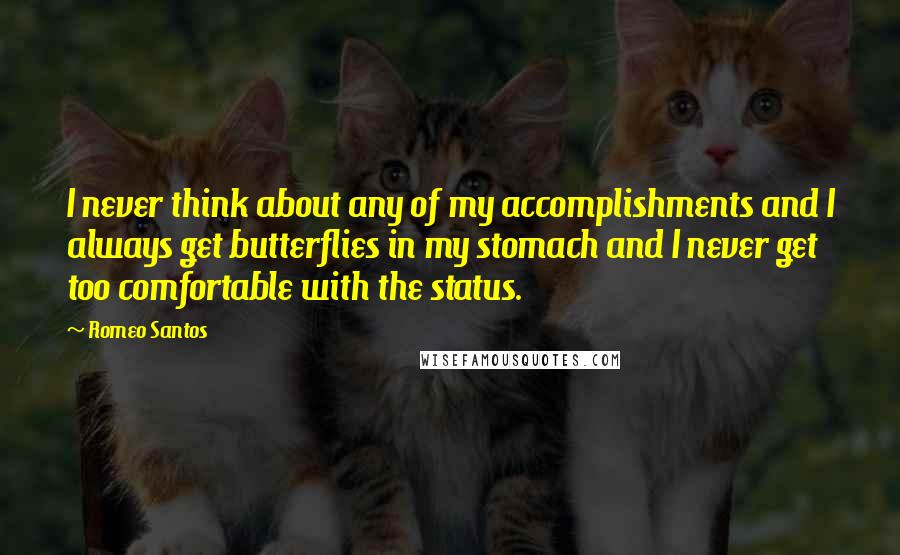 Romeo Santos quotes: I never think about any of my accomplishments and I always get butterflies in my stomach and I never get too comfortable with the status. Romeo Santos quotes: I never think about any of my accomplishments and I always get butterflies in my stomach and I never get too comfortable with the status.