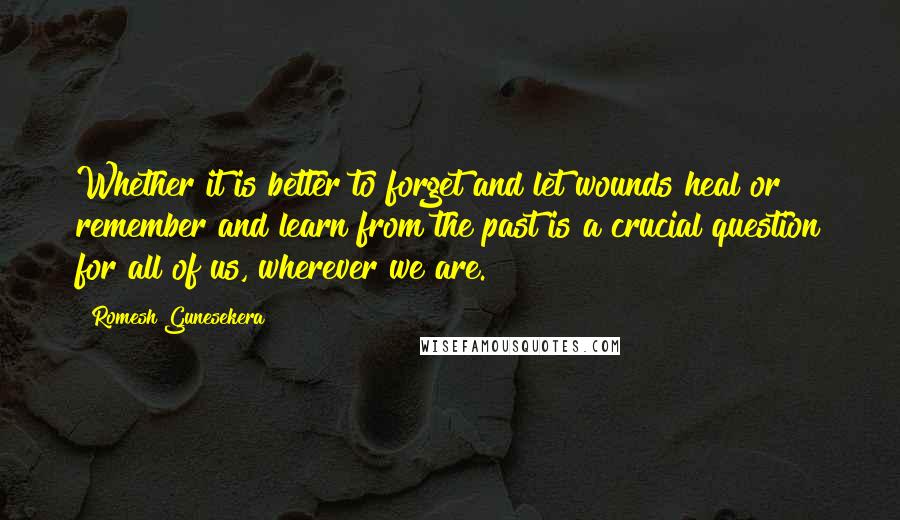 Romesh Gunesekera quotes: Whether it is better to forget and let wounds heal or remember and learn from the past is a crucial question for all of us, wherever we are.