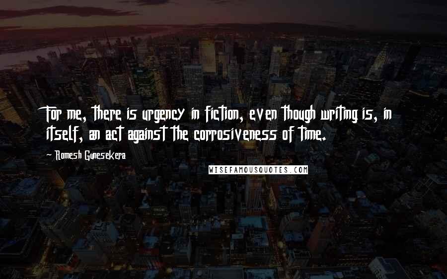 Romesh Gunesekera quotes: For me, there is urgency in fiction, even though writing is, in itself, an act against the corrosiveness of time.