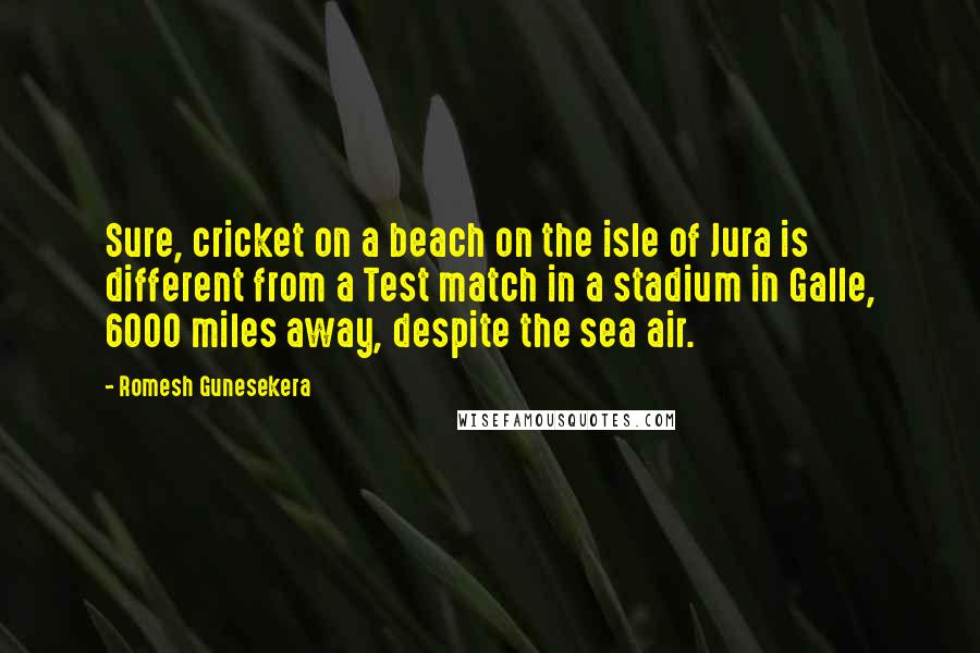 Romesh Gunesekera quotes: Sure, cricket on a beach on the isle of Jura is different from a Test match in a stadium in Galle, 6000 miles away, despite the sea air.